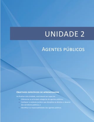 UNIDADE 2
Objetivos específicos de aprendizagem
Ao finalizar esta Unidade, você deverá ser capaz de:
ff Diferenciar as principais categorias de agentes públicos;
ff Conhecer o estatuto jurídico que disciplina os direitos e deveres
dos servidores públicos; e
ff Identificar as responsabilidades dos agentes públicos.
Agentes públicos
 
