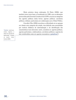*Putativo – aquilo que,
embora ilegítimo, é
objeto de suposição de
legitimidade, fundada
na boa-fé. Fonte:
Houaiss (2009).
Bacharelado em Administração Pública
Direito Administrativo
34
Muito próximo dessa ordenação, Di Pietro (2006), que
também toma como base a Constituição de 1988, com as alterações
promovidas pela Emenda Constitucional 18/98, enuncia as categorias
dos agentes públicos desta forma: agentes políticos; servidores
públicos; militares; particulares em colaboração com o Poder Público.
Carvalho Filho (2006) reconhece a dificuldade em se agrupar
em classes uma categoria tão ampla, mas defende essa necessidade
por motivos didáticos de sistematização e de identificação das
características mais relevantes: assim, considera-os: agentes políticos,
agentes particulares, colaboradores, servidores públicos e agentes de
fato (subdivididos estes em agentes necessários e putativos*).
 