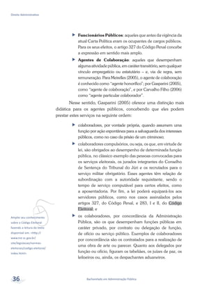vAmplie seu conhecimento
sobre o Código Eleitoral
fazendo a leitura do texto
disponível em: <http://
www.tre-sc.gov.br/
site/legislacao/normas-
eleitorais/codigo-eleitoral/
index.html>.
Bacharelado em Administração Pública
Direito Administrativo
36
ff Funcionários Públicos: aqueles que antes da vigência da
atual Carta Política eram os ocupantes de cargos públicos.
Para os seus efeitos, o artigo 327 do Código Penal concebe
a expressão em sentido mais amplo.
ff Agentes de Colaboração: aqueles que desempenham
algumaatividadepública,emcarátertransitório,semqualquer
vínculo empregatício ou estatutário – e, via de regra, sem
remuneração. Para Meirelles (2005), o agente de colaboração
é conhecido como “agente honorífico”; por Gasparini (2005),
como “agente de colaboração”, e por Carvalho Filho (2006)
como “agente particular colaborador”.
Nesse sentido, Gasparini (2005) oferece uma distinção mais
didática para os agentes públicos, concebendo que eles podem
prestar estes serviços na seguinte ordem:
ff colaboradores, por vontade própria, quando assumem uma
função por ação espontânea para a salvaguarda dos interesses
públicos, como no caso da prisão de um criminoso;
ff colaboradores compulsórios, ou seja, os que, em virtude de
lei, são obrigados ao desempenho de determinada função
pública, no clássico exemplo das pessoas convocadas para
os serviços eleitorais, os jurados integrantes do Conselho
de Sentença do Tribunal do Júri e os recrutados para o
serviço militar obrigatório. Esses agentes têm relação de
subordinação com a autoridade requisitante, sendo o
tempo de serviço computável para certos efeitos, como
a aposentadoria. Por fim, a lei poderá equipará-los aos
servidores públicos, como nos casos assinalados pelos
artigos 327, do Código Penal, e 283, I e II, do Código
Eleitoral; e
ff os colaboradores, por concordância da Administração
Pública, são os que desempenham funções públicas em
caráter privado, por contrato ou delegação de função,
de ofício ou serviço público. Exemplos de colaboradores
por concordância são os contratados para a realização de
uma obra de arte ou parecer. Quanto aos delegados por
função ou ofício, figuram os tabeliães, os juízes de paz, os
leiloeiros ou, ainda, os despachantes aduaneiros.
 