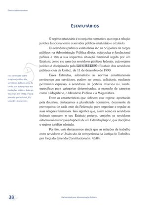 vEsta Lei dispõe sobre
o regime jurídico dos
servidores públicos civis da
União, das autarquias e das
fundações públicas federais.
Veja mais em: <http://www.
planalto.gov.br/ccivil_03/
Leis/L8112cons.htm>.
Bacharelado em Administração Pública
Direito Administrativo
38
Estatutários
O regime estatutário é o conjunto normativo que rege a relação
jurídica funcional entre o servidor público estatutário e o Estado.
Os servidores públicos estatutários são os ocupantes de cargos
públicos na Administração Pública direta, autárquica e fundacional
pública e têm a sua respectiva situação funcional regida por um
Estatuto, como é o caso dos servidores públicos federais, cujo regime
jurídico é disciplinado pela Lei n. 8.112/90 (Estatuto dos servidores
públicos civis da União), de 11 de dezembro de 1990.
Esses Estatutos, submetidos às normas constitucionais
pertinentes aos servidores, podem ser gerais, aplicáveis, mediante
permissivo expresso, a servidores de poderes diversos ou, ainda,
específicos para categorias determinadas, a exemplo de carreiras
como o Magistério, o Ministério Público e a Magistratura.
Entre as características que definem esse regime, apontadas
pela doutrina, destacamos a pluralidade normativa, decorrente da
prerrogativa de cada ente da Federação para organizar e regular as
suas relações funcionais. Isso significa que, assim como os servidores
federais possuem o seu Estatuto próprio, também os servidores
estaduais e municipais dispõem de um Estatuto próprio, que disciplina
o regime jurídico adotado.
Por fim, vale destacarmos ainda que as relações de trabalho
entre servidores e União são da competência da Justiça do Trabalho,
por força da Emenda Constitucional n. 45/04.
 