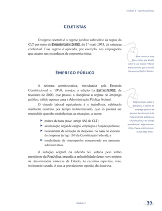 vPara consultar esse
Decreto-Lei que dispõe
sobre a CLT, acesse <http://
www.planalto.gov.br/ccivil/
Decreto-Lei/Del5452.htm>.
vEsta lei dispõe sobre a
disciplina, o regime de
emprego público do
pessoal da Administração
Federal direta, autárquica
e fundacional, e dá outras
providências. Veja mais em:
<http://www.leidireto.com.
br/lei-9962.html>.
Unidade 2 – Agentes públicos
Módulo 4 39
Celetistas
O regime celetista é o regime jurídico submetido às regras da
CLT por meio do Decreto-Lei n. 5.452, de 1º maio 1943, de natureza
contratual. Esse regime é aplicado, por exemplo, aos empregados
que atuam nas sociedades de economia mista.
Emprego público
A reforma administrativa, introduzida pela Emenda
Constitucional n. 19/98, ensejou a edição da Lei n. 9.962, de
fevereiro de 2000, que passou a disciplinar o regime de emprego
público, válido apenas para a Administração Pública Federal.
O vínculo laboral equivalente é o trabalhista, celebrado
mediante contrato por tempo indeterminado, que só poderá ser
rescindido quando estabelecidas as situações, a saber:
ff prática de falta grave (artigo 482 da CLT);
ff acumulação ilegal de cargos, empregos e funções públicas;
ff necessidade de redução de despesas, no caso de excesso
de despesas (artigo 169 da Constituição Federal); e
ff insuficiência de desempenho comprovado em processo
administrativo.
A redação original da referida lei, vetada pelo então
presidente da República, impedia a aplicabilidade desse novo regime
às denominadas carreiras de Estado, às carreiras especiais; mas,
inobstante vetada, é essa a prevalecente opinião da doutrina.
 