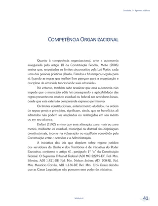 Unidade 2 – Agentes públicos
Módulo 4 41
CompetênciaOrganizacional
Quanto à competência organizacional, ante a autonomia
assegurada pelo artigo 18 da Constituição Federal, Mello (2006)
ensina que, respeitados os limites circunscritos pela Lei Maior, cada
uma das pessoas políticas (União, Estados e Municípios) legisla para
si, fixando as regras que melhor lhes pareçam para a organização e
disciplina da atividade funcional de suas atividades.
No entanto, também cabe ressalvar que essa autonomia não
impede que o município edite lei consagrando a aplicabilidade das
regras presentes no estatuto estadual ou federal aos servidores locais,
desde que esta extensão compreenda expresso permissivo.
Os limites constitucionais, anteriormento aludidos, na ordem
de regras gerais e princípios, significam, ainda, que os benefícios ali
admitidos não podem ser ampliados ou restringidos em seu mérito
ou em seu alcance.
Dallari (1992) ensina que essa alteração, para mais ou para
menos, mediante lei estadual, municipal ou distrital das disposições
constitucionais, incorre na vulneração no equilíbrio concebido pela
Constituição entre o servidor e a Administração.
A iniciativa das leis que dispõem sobre regime jurídico
dos servidores da União e dos Territórios é de iniciativa do Poder
Executivo, conforme o artigo 61, parágrafo 1º “c” da Constituição
Federal. O Supremo Tribunal Federal (ADI MC 22249-DF, Rel. Min.
Silveira, ADI 1.421-DF, Rel. Min. Nelson Jobim; ADI 700-RJ, Rel.
Min. Maurício Corrêa, ADI 1.136-DF, Rel. Min. Eros Grau) decidiu
que as Casas Legislativas não possuem esse poder de iniciativa.
 
