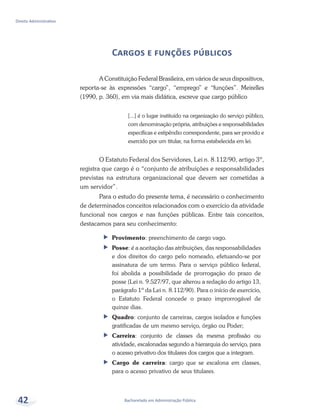 Bacharelado em Administração Pública
Direito Administrativo
42
Cargos e funções públicos
A Constituição Federal Brasileira, em vários de seus dispositivos,
reporta-se às expressões “cargo”, “emprego” e “funções”. Meirelles
(1990, p. 360), em via mais didática, escreve que cargo público
[...] é o lugar instituído na organização do serviço público,
com denominação própria, atribuições e responsabilidades
específicas e estipêndio correspondente, para ser provido e
exercido por um titular, na forma estabelecida em lei.
O Estatuto Federal dos Servidores, Lei n. 8.112/90, artigo 3º,
registra que cargo é o “conjunto de atribuições e responsabilidades
previstas na estrutura organizacional que devem ser cometidas a
um servidor”.
Para o estudo do presente tema, é necessário o conhecimento
de determinados conceitos relacionados com o exercício da atividade
funcional nos cargos e nas funções públicas. Entre tais conceitos,
destacamos para seu conhecimento:
ff Provimento: preenchimento de cargo vago.
ff Posse: é a aceitação das atribuições, das responsabilidades
e dos direitos do cargo pelo nomeado, efetuando-se por
assinatura de um termo. Para o serviço público federal,
foi abolida a possibilidade de prorrogação do prazo de
posse (Lei n. 9.527/97, que alterou a redação do artigo 13,
parágrafo 1º da Lei n. 8.112/90). Para o início de exercício,
o Estatuto Federal concede o prazo improrrogável de
quinze dias.
ff Quadro: conjunto de carreiras, cargos isolados e funções
gratificadas de um mesmo serviço, órgão ou Poder;
ff Carreira: conjunto de classes da mesma profissão ou
atividade, escalonadas segundo a hierarquia do serviço, para
o acesso privativo dos titulares dos cargos que a integram.
ff Cargo de carreira: cargo que se escalona em classes,
para o acesso privativo de seus titulares.
 