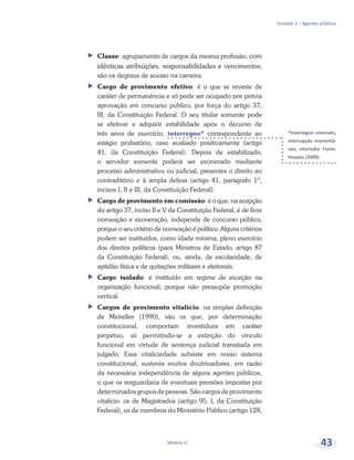 *Interregno –intervalo,
interrupção momentâ-
nea, interlúdio. Fonte:
Houaiss (2009).
Unidade 2 – Agentes públicos
Módulo 4 43
ff Classe: agrupamento de cargos da mesma profissão, com
idênticas atribuições, responsabilidades e vencimentos;
são os degraus de acesso na carreira.
ff Cargo de provimento efetivo: é o que se reveste de
caráter de permanência e só pode ser ocupado por prévia
aprovação em concurso público, por força do artigo 37,
III, da Constituição Federal. O seu titular somente pode
se efetivar e adquirir estabilidade após o decurso de
três anos de exercício, interregno* correspondente ao
estágio probatório, caso avaliado positivamente (artigo
41, da Constituição Federal). Depois de estabilizado,
o servidor somente poderá ser exonerado mediante
processo administrativo ou judicial, presentes o direito ao
contraditório e à ampla defesa (artigo 41, parágrafo 1º,
incisos I, II e III, da Constituição Federal).
ff Cargo de provimento em comissão: é o que, na acepção
do artigo 37, inciso II e V da Constituição Federal, é de livre
nomeação e exoneração, independe de concurso público,
porque o seu critério de nomeação é político. Alguns critérios
podem ser instituídos, como idade mínima, pleno exercício
dos direitos políticos (para Ministros de Estado, artigo 87
da Constituição Federal), ou, ainda, de escolaridade, de
aptidão física e de quitações militares e eleitorais.
ff Cargo isolado: é instituído em regime de exceção na
organização funcional, porque não pressupõe promoção
vertical.
ff Cargos de provimento vitalício: na simples definição
de Meirelles (1990), são os que, por determinação
constitucional, comportam investidura em caráter
perpétuo, só permitindo-se a extinção do vínculo
funcional em virtude de sentença judicial transitada em
julgado. Essa vitaliciedade subsiste em nosso sistema
constitucional, sustenta muitos doutrinadores, em razão
da necessária independência de alguns agentes públicos,
o que os resguardaria de eventuais pressões impostas por
determinados grupos de pessoas. São cargos de provimento
vitalício: os de Magistrados (artigo 95, I, da Constituição
Federal), os de membros do Ministério Público (artigo 128,
 