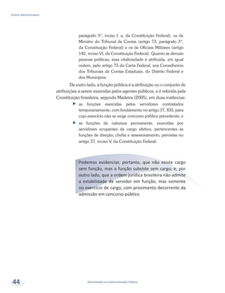 Bacharelado em Administração Pública
Direito Administrativo
44
parágrafo 5º, inciso I, a, da Constituição Federal), os de
Ministro do Tribunal de Contas (artigo 73, parágrafo 3º,
da Constituição Federal) e os de Oficiais Militares (artigo
142, inciso VI, da Constituição Federal). Quanto às demais
pessoas políticas, essa vitaliciedade é atribuída, em igual
ordem, pelo artigo 75 da Carta Federal, aos Conselheiros
dos Tribunais de Contas Estaduais, do Distrito Federal e
dos Municípios.
De outro lado, a função pública é a atribuição ou o conjunto de
atribuições a serem exercidas pelos agentes públicos, e é referida pela
Constituição brasileira, segundo Madeira (2005), em duas instâncias:
ff as funções exercidas pelos servidores contratados
temporariamente, com fundamento no artigo 37, XXI, para
cujo exercício não se exige concurso público precedente; e
ff as funções de natureza permanente, exercidas por
servidores ocupantes de cargo efetivo, pertencentes às
funções de direção, chefia e assessoramento, previstas no
artigo 37, inciso V, da Constituição Federal.
Podemos evidenciar, portanto, que não existe cargo
sem função, mas a função subsiste sem cargo; e, por
outro lado, que a ordem jurídica brasileira não admite
a estabilidade de servidor em função, mas somente
no exercício de cargo, com provimento decorrente da
admissão em concurso público.
 