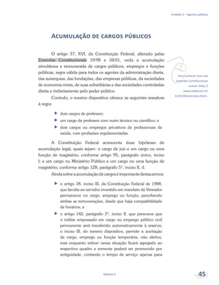 vPara conhecer mais das
Emendas Constitucionais
acesse <http://
www.redebrasil.inf.
br/0cf/03emendas.html>.
Unidade 2 – Agentes públicos
Módulo 4 45
Acumulação de cargos públicos
O artigo 37, XVI, da Constituição Federal, alterado pelas
Emendas Constitucionais 19/98 e 34/01, veda a acumulação
simultânea e remunerada de cargos públicos, empregos e funções
públicas, regra válida para todos os agentes da administração direta,
das autarquias, das fundações, das empresas públicas, da sociedades
de economia mista, de suas subsidiárias e das sociedades controladas
direta e indiretamente pelo poder público.
Contudo, o mesmo dispositivo oferece as seguintes ressalvas
à regra:
ff dois cargos de professor;
ff um cargo de professor com outro técnico ou científico; e
ff dois cargos ou empregos privativos de profissionais de
saúde, com profissões regulamentadas.
A Constituição Federal acrescenta duas hipóteses de
acumulação legal, quais sejam: o cargo de juiz e um cargo ou uma
função de magistério, conforme artigo 95, parágrafo único, inciso
I; e um cargo no Ministério Público e um cargo ou uma função de
magistério, conforme artigo 128, parágrafo 5º, inciso II, d.
Aindasobreaacumulaçãodecargoséimportantedestacarmos:
ff o artigo 38, inciso III, da Constituição Federal de 1988,
que faculta ao servidor investido em mandato de Vereador
permanecer no cargo, emprego ou função, percebendo
ambas as remunerações, desde que haja compatibilidade
de horários; e
ff o artigo 142, parágrafo 3º, inciso II, que prescreve que
o militar empossado em cargo ou emprego público civil
permanente será transferido automaticamente à reserva;
o inciso III, do mesmo dispositivo, permite a aceitação
de cargo, emprego ou função temporária, não eletiva,
mas enquanto estiver nessa situação ficará agregado ao
respectivo quadro e somente poderá ser promovido por
antiguidade, contando o tempo de serviço apenas para
 