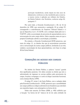 Bacharelado em Administração Pública
Direito Administrativo
46
promoção transferência, sendo depois de dois anos de
afastamento, contínuos ou não, transferido para a reserva;
a mesma norma é aplicada aos militares dos Estados,
do Distrito Federal e dos Territórios, conforme artigo 42,
parágrafo 1º.
Por outro lado, a Emenda Constitucional n. 20, de 15 de
dezembro de 1998, que acrescenta o parágrafo 10 ao artigo 37,
consagrando o entendimento do Supremo Tribunal Federal e o
que já dispunha a Lei n. 8.112/90, com a redação dada pela Lei n.
9.527/97, coíbe a acumulação de proventos de aposentadoria com a
remuneração de outro cargo efetivo. Salvo naqueles casos em que a
própria Constituição admite a acumulação, já aludidos.
No entanto, a Emenda Constitucional 20/98 preservou, por
meio do artigo 11, os direitos dos que já acumulavam proventos
com a remuneração de outros cargos públicos, limitando-os ao teto,
vedada a acumulação de duas aposentadorias, com base no artigo
40 da Carta Federal.
Condições de acesso aos cargos
públicos
No âmbito do Direito Público, a palavra “acesso” guarda
dois significados possíveis. Um deles consiste no direito que tem o
administrado de ingressar no serviço público pelo provimento de
cargos, funções e empregos e o outro se dirige à ascensão funcional,
como destaca Rocha (1999).
O artigo 37, inciso I, da Carta Política, com a redação dada
pela Emenda Constitucional n. 19/98, prescreve que a acessibilidade
aos cargos públicos se afigura admissível aos brasileiros que atendam
aos requisitos legais e aos estrangeiros na forma da lei.
Sobre esse assunto, Di Pietro (2006, p. 442) sublinha que
a locução “na forma da lei” trata-se de lei de cada entidade da
 