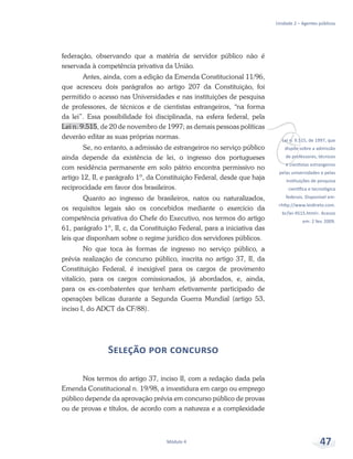 vLei n. 9.515, de 1997, que
dispõe sobre a admissão
de professores, técnicos
e cientistas estrangeiros
pelas universidades e pelas
instituições de pesquisa
científica e tecnológica
federais. Disponível em:
<http://www.leidireto.com.
br/lei-9515.html>. Acesso
em: 2 fev. 2009.
Unidade 2 – Agentes públicos
Módulo 4 47
federação, observando que a matéria de servidor público não é
reservada à competência privativa da União.
Antes, ainda, com a edição da Emenda Constitucional 11/96,
que acresceu dois parágrafos ao artigo 207 da Constituição, foi
permitido o acesso nas Universidades e nas instituições de pesquisa
de professores, de técnicos e de cientistas estrangeiros, “na forma
da lei”. Essa possibilidade foi disciplinada, na esfera federal, pela
Lei n. 9.515, de 20 de novembro de 1997; as demais pessoas políticas
deverão editar as suas próprias normas.
Se, no entanto, a admissão de estrangeiros no serviço público
ainda depende da existência de lei, o ingresso dos portugueses
com residência permanente em solo pátrio encontra permissivo no
artigo 12, II, e parágrafo 1º, da Constituição Federal, desde que haja
reciprocidade em favor dos brasileiros.
Quanto ao ingresso de brasileiros, natos ou naturalizados,
os requisitos legais são os concebidos mediante o exercício da
competência privativa do Chefe do Executivo, nos termos do artigo
61, parágrafo 1º, II, c, da Constituição Federal, para a iniciativa das
leis que disponham sobre o regime jurídico dos servidores públicos.
No que toca às formas de ingresso no serviço público, a
prévia realização de concurso público, inscrita no artigo 37, II, da
Constituição Federal, é inexigível para os cargos de provimento
vitalício, para os cargos comissionados, já abordados, e, ainda,
para os ex-combatentes que tenham efetivamente participado de
operações bélicas durante a Segunda Guerra Mundial (artigo 53,
inciso I, do ADCT da CF/88).
Seleção por concurso
Nos termos do artigo 37, inciso II, com a redação dada pela
Emenda Constitucional n. 19/98, a investidura em cargo ou emprego
público depende da aprovação prévia em concurso público de provas
ou de provas e títulos, de acordo com a natureza e a complexidade
 