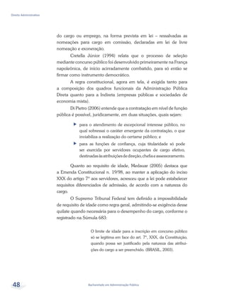 Bacharelado em Administração Pública
Direito Administrativo
48
do cargo ou emprego, na forma prevista em lei – ressalvadas as
nomeações para cargo em comissão, declaradas em lei de livre
nomeação e exoneração.
Cretella Júnior (1994) relata que o processo de seleção
mediante concurso público foi desenvolvido primeiramente na França
napoleônica, de início acirradamente combatido, para só então se
firmar como instrumento democrático.
A regra constitucional, agora em tela, é exigida tanto para
a composição dos quadros funcionais da Administração Pública
Direta quanto para a Indireta (empresas públicas e sociedades de
economia mista).
Di Pietro (2006) entende que a contratação em nível de função
pública é possível, juridicamente, em duas situações, quais sejam:
ff para o atendimento de excepcional interesse público, no
qual sobressai o caráter emergente da contratação, o que
inviabiliza a realização do certame público; e
ff para as funções de confiança, cuja titularidade só pode
ser exercida por servidores ocupantes de cargo efetivo,
destinadasàsatribuiçõesdedireção,chefiaeassessoramento.
Quanto ao requisito de idade, Medauar (2005) destaca que
a Emenda Constitucional n. 19/98, ao manter a aplicação do inciso
XXX do artigo 7º aos servidores, acresceu que a lei pode estabelecer
requisitos diferenciados de admissão, de acordo com a natureza do
cargo.
O Supremo Tribunal Federal tem definido a impossibilidade
de requisito de idade como regra geral, admitindo-se exigência desse
quilate quando necessária para o desempenho do cargo, conforme o
registrado na Súmula 683:
O limite de idade para a inscrição em concurso público
só se legitima em face do art. 7º, XXX, da Constituição,
quando possa ser justificado pela natureza das atribui-
ções do cargo a ser preenchido. (BRASIL, 2003).
 