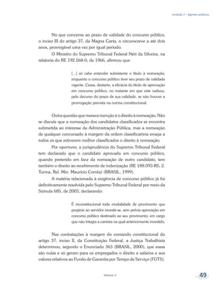 Unidade 2 – Agentes públicos
Módulo 4 49
No que concerne ao prazo de validade do concurso público,
o inciso III do artigo 37, da Magna Carta, o circunscreve a até dois
anos, prorrogável uma vez por igual período.
O Ministro do Supremo Tribunal Federal Néri da Silveira, na
relatoria do RE 192.568-0, de 1966, afirmou que:
[...] só cabe entender subsistente o título à nomeação,
enquanto o concurso público tiver seu prazo de validade
vigente. Cessa, destarte, a eficácia do título de aprovação
em concurso público, no instante em que este caduca,
pelo decurso do prazo de sua validade, se não houver a
prorrogação prevista na norma constitucional.
Outra questão que merece menção é o direito à nomeação. Não
se discute que a nomeação dos candidatos classificados se encontra
submetida ao interesse da Administração Pública, mas a nomeação
de qualquer concursado à margem da ordem classificatória enseja a
todos os que estiverem melhor classificados o direito à nomeação.
Por oportuno, a jurisprudência do Supremo Tribunal Federal
tem declarado que o candidato aprovado em concurso público,
quando preterido em face da nomeação de outro candidato, tem
também o direito ao recebimento de indenização (RE 188.093-RS, 2.
Turma, Rel. Min. Maurício Corrêa) (BRASIL, 1999).
A matéria relacionada à exigência de concurso público já foi
definitivamente resolvida pelo Supremo Tribunal Federal por meio da
Súmula 685, de 2003, declarando:
É inconstitucional toda modalidade de provimento que
propicie ao servidor investir-se, sem prévia aprovação em
concurso público destinado ao seu provimento, em cargo
que não integra a carreira na qual anteriormente investido.
Nas contratações à margem do comando constitucional do
artigo 37, inciso II, da Constituição Federal, a Justiça Trabalhista
determinou, segundo o Enunciado 363 (BRASIL, 2000), que essas
são nulas e só geram para os empregados o direito a salários e aos
valores relativos ao Fundo de Garantia por Tempo de Serviço (FGTS).
 