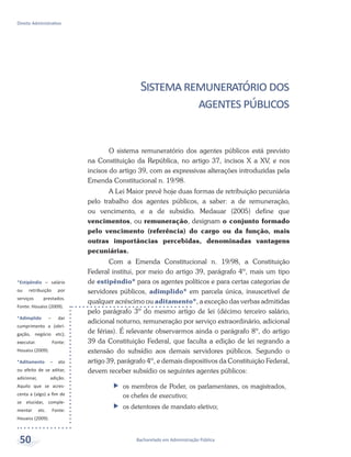 *Estipêndio – salário
ou retribuição por
serviços prestados.
Fonte: Houaiss (2009).
*Adimplido – dar
cumprimento a (obri-
gação, negócio etc);
executar. Fonte:
Houaiss (2009).
*Aditamento – ato
ou efeito de se aditar,
adicionar, adição.
Aquilo que se acres-
centa a (algo) a fim de
se elucidar, comple-
mentar etc. Fonte:
Houaiss (2009).
Bacharelado em Administração Pública
Direito Administrativo
50
Sistemaremuneratóriodos
agentespúblicos
O sistema remuneratório dos agentes públicos está previsto
na Constituição da República, no artigo 37, incisos X a XV, e nos
incisos do artigo 39, com as expressivas alterações introduzidas pela
Emenda Constitucional n. 19/98.
A Lei Maior prevê hoje duas formas de retribuição pecuniária
pelo trabalho dos agentes públicos, a saber: a de remuneração,
ou vencimento, e a de subsídio. Medauar (2005) define que
vencimentos, ou remuneração, designam o conjunto formado
pelo vencimento (referência) do cargo ou da função, mais
outras importâncias percebidas, denominadas vantagens
pecuniárias.
Com a Emenda Constitucional n. 19/98, a Constituição
Federal institui, por meio do artigo 39, parágrafo 4º, mais um tipo
de estipêndio* para os agentes políticos e para certas categorias de
servidores públicos, adimplido* em parcela única, insuscetível de
qualquer acréscimo ou aditamento*, a exceção das verbas admitidas
pelo parágrafo 3º do mesmo artigo de lei (décimo terceiro salário,
adicional noturno, remuneração por serviço extraordinário, adicional
de férias). É relevante observarmos ainda o parágrafo 8º, do artigo
39 da Constituição Federal, que faculta a edição de lei regrando a
extensão do subsídio aos demais servidores públicos. Segundo o
artigo 39, parágrafo 4º, e demais dispositivos da Constituição Federal,
devem receber subsídio os seguintes agentes públicos:
ff os membros de Poder, os parlamentares, os magistrados,
os chefes de executivo;
ff os detentores de mandato eletivo;
 