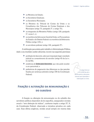 vO artigo 46 da Lei
n. 8.112/90 fixa até a
décima parte os descontos
mensais para reposições e
indenizações ao erário.
Unidade 2 – Agentes públicos
Módulo 4 51
ff os Ministros de Estado;
ff os Secretários Estaduais;
ff os Secretários Municipais;
ff os Ministros do Tribunal de Contas da União e os
Conselheiros dos Tribunais de Contas Estaduais e dos
Municípios (artigo 73, parágrafo 3º, e artigo 75);
ff os integrantes do Ministério Público (artigo 128, parágrafo
5º, inciso I, c);
ff os membros da Advocacia-Geral da União, os Procuradores
do Estado e do Distrito Federal e os membros da Defensoria
Pública (artigo 135); e
ff os servidores policiais (artigo 144, parágrafo 9º).
A retribuição pecuniária pelo trabalho à Administração Pública,
dado o seu imediato caráter alimentar, incorre nas seguintes premissas:
ff proibição de desconto, salvo por imposição legal, mandado
judicial ou consentimento do servidor (artigo 45 da Lei n.
8.112/90);
ff existência de limite para descontos, que não pode exceder
a um percentual; e
ff preferência de pagamento das diferenças ou das parcelas
fixadas por sentença judiciária (artigo 100 da Constituição
Federal).
Fixação e alteração da remuneração e
do subsídio
A fixação ou alteração da remuneração ou do subsídio dos
servidores públicos dependem de lei específica, assegurada à revisão
anual e “sem distinção de índices”, conforme impõe o artigo 37, X,
da Constituição Federal, observada a iniciativa privativa em cada
caso. Essa última exigência, revisão anual sempre em mesma data
 