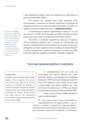 vConheça mais a respeito
desse tema nos artigos 169
da Constituição Federal e 19
e 20 da Lei Complementar
n. 101, de 4 maio de 2000,
disponíveis em: <http://
www.planalto.gov.br/
ccivil_03/constituicao/
constitui%C3%A7ao.htm> e
em: <http://www.planalto.
gov.br/CCIVIL/Leis/LCP/
Lcp101.htm>.
Bacharelado em Administração Pública
Direito Administrativo
52
e sem distinção de índices, há de ser observada em cada esfera de
governo (DI PIETRO, 2006).
No entanto, em qualquer caso, essas operações estão
condicionadas à existência de recursos suficientes às projeções de
despesa de pessoal e aos acréscimos dela decorrentes e, também, ao
respeito aos limites assegurados para as despesas de pessoal.
A Administração Federal regulamentou o artigo 37, X, por
meio da Lei n. 10.331, de 18 dezembro de 2001, indicando o mês de
janeiro para essa revisão evocada pela Constituição Federal.
Por último, é necessário registrarmos ainda que o Supremo
Tribunal Federal já declarou que a omissão de Governadores de
Estados e do Distrito Federal é inconstitucional, em razão de não terem
deflagrado o processo legislativo sobre a matéria, em desatendimento
à ordem constitucional, conforme verificamos na análise das ADIs
2.061-DF, 2.481-RS, 2.486-RJ, 2.490-PE, 2.492-SP e 2.525-DF.
Teto das remunerações e subsídios
O estabelecimento de um limite de
remuneração dos agentes públicos vem sendo
projetado desde a promulgação da Constituição
Federal de 1988. À primeira redação do artigo 37,
inciso XXI, seguiu-se nova tentativa de se limitar
a remuneração dos agentes públicos, por meio
da Emenda Constitucional n. 19/98 e por decisão
administrativa do Supremo Tribunal Federal (STF).
Sobre o tema, Di Pietro (2006) apresenta a
seguinte sistematização:
ff o teto atinge a todo o sistema remuneratório
independentemente do regime jurídico a que se
submete o servidor, à exceção das empresas públicas,
sociedades de economia mista e subsidiárias, que somente
seria alcançado pela norma limitadora se recebessem
Saiba mais
O problema estaria centrado, explica Di Pietro
(2006, p. 543), no artigo 48, XV, na própria
Carta Federal, que exigia lei de iniciativa
conjunta do presidente da República, do
Senado, do Congresso Nacional e do Supremo
Tribunal Federal, para a fixação dos subsídios
de Ministro do Supremo Tribunal Federal.
Este último, marco do teto remuneratório
para a implementação do sistema pretendido.
Fonte: Di Pietro (2006).
 