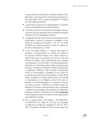 Unidade 2 – Agentes públicos
Módulo 4 53
recursos da União, dos Estados, do Distrito Federal ou dos
Municípios, para pagamento das despesas de pessoal ou
de custeio geral, como se infere do parágrafo 9º, do artigo
39, da Constituição Federal;
ff o teto atinge os proventos de aposentadoria e de pensão
devidos aos dependentes do servidor falecido;
ff o servidor que estiver em regime de acumulação sujeita-se
a um teto único que abrange a soma da dupla remuneração
(artigo 37, XVI, da Constituição Federal);
ff na aplicação do teto, estão excluídas as parcelas de cunho
indenizatório, conforme o disposto no parágrafo 11, do
artigo 37, incluído pela Emenda n. 47, de 5 de julho
de 2005, com efeitos retroativos à data da vigência da
Emenda Constitucional n. 41/03;
ff o teto, no âmbito federal, é o mesmo para todos os
servidores, correspondendo ao subsídio dos Ministros
do Supremo Tribunal Federal. No âmbito estadual, é
diferenciado para os servidores de cada um dos três
Poderes do Estado, sendo representado pelos subsídios
dos Deputados, do Governador e dos Desembargadores,
incluindo-se no teto desses últimos algumas categorias do
Executivo (membros do Ministério Público, Procuradores
e Defensores Públicos). Pela Emenda Constitucional
47/05, foi acrescentado o parágrafo 12 ao artigo 37,
permitindo que, para fins do teto previsto no inciso XI do
caput, os Estados e o Distrito Federal fixem, por emenda
à Constituição e à Lei Orgânica, como limite único, o
subsídio dos Desembargadores do respectivo Tribunal
de Justiça, limitado a 90,25% do subsídio mensal dos
Ministros do Supremo Tribunal Federal, não se aplicando
o disposto nesse parágrafo aos subsídios dos Deputados
Estaduais, Distritais e Vereadores. No âmbito municipal
o teto é igual para todos os servidores, sendo representado
pelo subsídio de prefeito;
ff para os parlamentares dos Estados e dos Municípios,
o entendimento do artigo 37, XI, deve ser conjugado
ao disposto nos artigos 27, parágrafo 2º, 29, VI e VII, e
29-A. O subsídio é limitado a 75% da remuneração dos
 