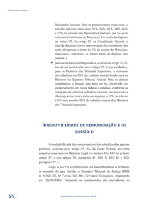 Bacharelado em Administração Pública
Direito Administrativo
54
Deputados Federais. Para os parlamentares municipais, o
subsídio máximo varia entre 20%, 30%, 40%, 50%, 60%
e 75% do subsídio dos Deputados Estaduais, por causa do
número de habitantes do Município. Em razão do disposto
no inciso VII, do artigo 29 da Constituição Federal, o
total de despesas com a remuneração dos vereadores não
pode ultrapassar o limite de 5% da receita do Município,
observados, outrossim, os limites totais de despesa com
pessoal; e
ff para os membros da Magistratura, a norma do artigo 37, XI,
tem de ser combinada com o artigo 93, V, que estabelece,
para os Ministros dos Tribunais Superiores, o montante
dos subsídios em 95% do subsídio mensal fixado para os
Ministros do Supremo Tribunal Federal. Para os demais
magistrados, a fixação será feita em lei, observado um
escalonamento em níveis federal e estadual, conforme as
categorias da estrutura judiciária nacional, não podendo a
diferença entre uma e outra ser superior a 10% ou inferior
a 5% nem exceder 95% do subsídio mensal dos Ministros
dos Tribunais Superiores.
Irredutibilidade de remuneração e de
subsídio
A irredutibilidade dos vencimentos e dos subsídios dos agentes
públicos, imposta pelo artigo 37, XV, da Carta Federal, encontra
ressalva nesse mesmo Diploma Legal nos incisos XI e XIV do próprio
artigo 37; e nos artigos 39, parágrafo 4º; 150, II; 153, III; e 153,
parágrafo 2º, I.
Logo, a norma constitucional da irredutibilidade é limitada,
a exemplo do que decidiu o Superior Tribunal de Justiça (RMS
n. 8.852- ES, 6ª Turma, Rel. Min. Fernando Gonçalves, julgamento
em 15/08/2000): “somente os vencimentos são irredutíveis, as
 