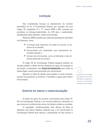 vApenas no caso de eleição
para Vereador, como já foi
comentado, é assegurado o
exercício e a remuneração
simultânea dos dois cargos.
Unidade 2 – Agentes públicos
Módulo 4 57
Licenças
São consideradas licenças os afastamentos do servidor
permitidos em lei. A Constituição Federal, por exemplo, em seus
artigos 39, parágrafos 3º e 7º, incisos XVIII e XIX, concede aos
servidores as licenças-maternidade, de 120 dias, e paternidade,
disciplinadas pelos estatutos, ambas remuneradas.
Medauar (2005) ressalta que outras licenças figuram admitidas
nos Estatutos, como:
ff as licenças para tratamento de saúde do servidor ou de
pessoa de sua família;
ff licença-prêmio por assiduidade, para desempenho de
mandato classista; e
ff licenças não remuneradas, como as destinadas a trato de
assunto particular de servidor.
O artigo 38 da Constituição Federal assegura também ao
servidor público o direito de ficar afastado do cargo, do emprego ou
da função, computando esse tempo de afastamento para todos os
efeitos legais, exceto para promoção por merecimento.
Quando se tratar de eleição para prefeito ou para vereador,
quando incompatíveis os horários, é facultada a opção pela melhor
remuneração.
Direito de greve e sindicalização
O direito de greve do servidor, mencionado pelo artigo 37,
VII, da Constituição Federal, é de sensível polêmica, sobretudo no
que concerne à incidência da norma, de eficácia contida ou imediata.
O respeitado constitucionalista José Afonso da Silva já
defendeu esta última hipótese inferindo que a lei mencionada na
Constituição Federal teria apenas a propriedade de fixar termos e
 