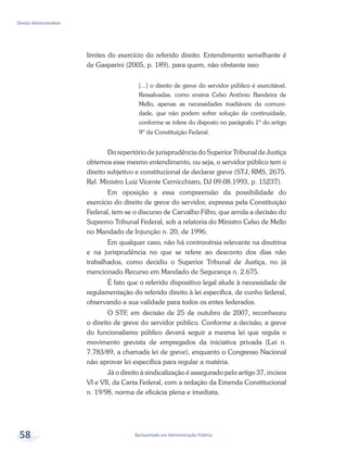 Bacharelado em Administração Pública
Direito Administrativo
58
limites do exercício do referido direito. Entendimento semelhante é
de Gasparini (2005, p. 189), para quem, não obstante isso:
[...] o direito de greve do servidor público é exercitável.
Ressalvadas, como ensina Celso Antônio Bandeira de
Mello, apenas as necessidades inadiáveis da comuni-
dade, que não podem sofrer solução de continuidade,
conforme se infere do disposto no parágrafo 1º do artigo
9º da Constituição Federal.
Do repertório de jurisprudência do Superior Tribunal de Justiça
obtemos esse mesmo entendimento, ou seja, o servidor público tem o
direito subjetivo e constitucional de declarar greve (STJ, RMS, 2675.
Rel. Ministro Luiz Vicente Cernicchiaro, DJ 09.08.1993, p. 15237).
Em oposição a essa compreensão da possibilidade do
exercício do direito de greve do servidor, expressa pela Constituição
Federal, tem-se o discurso de Carvalho Filho, que arrola a decisão do
Supremo Tribunal Federal, sob a relatoria do Ministro Celso de Mello
no Mandado de Injunção n. 20, de 1996.
Em qualquer caso, não há controvérsia relevante na doutrina
e na jurisprudência no que se refere ao desconto dos dias não
trabalhados, como decidiu o Superior Tribunal de Justiça, no já
mencionado Recurso em Mandado de Segurança n. 2.675.
É fato que o referido dispositivo legal alude à necessidade de
regulamentação do referido direito à lei específica, de cunho federal,
observando a sua validade para todos os entes federados.
O STF, em decisão de 25 de outubro de 2007, reconheceu
o direito de greve do servidor público. Conforme a decisão, a greve
do funcionalismo público deverá seguir a mesma lei que regula o
movimento grevista de empregados da iniciativa privada (Lei n.
7.783/89, a chamada lei de greve), enquanto o Congresso Nacional
não aprovar lei específica para regular a matéria.
Já o direito à sindicalização é assegurado pelo artigo 37, incisos
VI e VII, da Carta Federal, com a redação da Emenda Constitucional
n. 19/98, norma de eficácia plena e imediata.
 