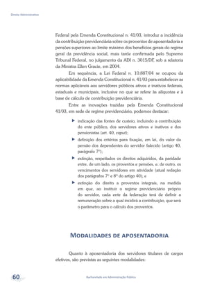 Bacharelado em Administração Pública
Direito Administrativo
60
Federal pela Emenda Constitucional n. 41/03, introduz a incidência
da contribuição previdenciária sobre os proventos de aposentadoria e
pensões superiores ao limite máximo dos benefícios gerais do regime
geral da previdência social, mais tarde confirmada pelo Supremo
Tribunal Federal, no julgamento da ADI n. 3015/DF, sob a relatoria
da Ministra Ellen Gracie, em 2004.
Em sequência, a Lei Federal n. 10.887/04 se ocupou da
aplicabilidade da Emenda Constitucional n. 41/03 para estabelecer as
normas aplicáveis aos servidores públicos ativos e inativos federais,
estaduais e municipais, inclusive no que se refere às alíquotas e à
base de cálculo de contribuição previdenciária.
Entre as inovações trazidas pela Emenda Constitucional
41/03, em sede de regime previdenciário, podemos destacar:
ff indicação das fontes de custeio, incluindo a contribuição
do ente público, dos servidores ativos e inativos e dos
pensionistas (art. 40, caput);
ff definição dos critérios para fixação, em lei, do valor da
pensão dos dependentes do servidor falecido (artigo 40,
parágrafo 7º);
ff 	extinção, respeitados os direitos adquiridos, da paridade
entre, de um lado, os proventos e pensões, e, de outro, os
vencimentos dos servidores em atividade (atual redação
dos parágrafos 7º e 8º do artigo 40); e
ff 	extinção do direito a proventos integrais, na medida
em que, ao instituir o regime previdenciário próprio
do servidor, cada ente da federação terá de definir a
remuneração sobre a qual incidirá a contribuição, que será
o parâmetro para o cálculo dos proventos.
Modalidades de aposentadoria
Quanto à aposentadoria dos servidores titulares de cargos
efetivos, são previstas as seguintes modalidades:
 