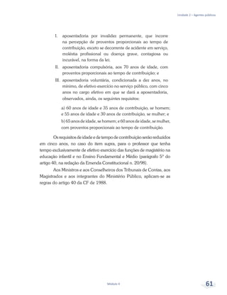 Unidade 2 – Agentes públicos
Módulo 4 61
I.	 aposentadoria por invalidez permanente, que incorre
na percepção de proventos proporcionais ao tempo de
contribuição, exceto se decorrente de acidente em serviço,
moléstia profissional ou doença grave, contagiosa ou
incurável, na forma da lei;
II.	 aposentadoria compulsória, aos 70 anos de idade, com
proventos proporcionais ao tempo de contribuição; e
III.	aposentadoria voluntária, condicionada a dez anos, no
mínimo, de efetivo exercício no serviço público, com cinco
anos no cargo efetivo em que se dará a aposentadoria,
observados, ainda, os seguintes requisitos:
a) 60 anos de idade e 35 anos de contribuição, se homem;
e 55 anos de idade e 30 anos de contribuição, se mulher; e
b) 65 anos de idade, se homem; e 60 anos de idade, se mulher,
com proventos proporcionais ao tempo de contribuição.
Os requisitos de idade e de tempo de contribuição serão reduzidos
em cinco anos, no caso do item supra, para o professor que tenha
tempo exclusivamente de efetivo exercício das funções de magistério na
educação infantil e no Ensino Fundamental e Médio (parágrafo 5º do
artigo 40, na redação da Emenda Constitucional n. 20/98).
Aos Ministros e aos Conselheiros dos Tribunais de Contas, aos
Magistrados e aos integrantes do Ministério Público, aplicam-se as
regras do artigo 40 da CF de 1988.
 