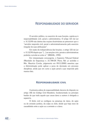 Bacharelado em Administração Pública
Direito Administrativo
62
Responsabilidadedoservidor
O servidor público, no exercício de suas funções, sujeita-se à
responsabilidade civil, penal e administrativa. O artigo 121 da Lei
n. 8.112/90 não destoa das noções doutrinárias ao prescrever que o
“servidor responde civil, penal e administrativamente pelo exercício
irregular de suas atribuições”.
Em razão da independência das funções, o artigo 125 da Lei
n. 8.112/90 dispõe que “[...] as sanções civis, penais e administrativas
poderão cumular-se entre si.” (BRASIL, 1990).
Em interpretação convergente, o Supremo Tribunal Federal
(Mandado de Segurança n. 21.708-DF, Pleno, Rel. p/ acórdão o
Min. Maurício Corrêa, julgamento em 09/11/2000) assentou que
a Administração pode aplicar a pena de demissão em processo
disciplinar, ainda que em curso a ação penal a que responde pelo
mesmo fato.
Responsabilidade civil
A primeira esfera de responsabilidade decorre do disposto no
artigo 186 do Código Civil Brasileiro, fundamentada no princípio
basilar de que todo aquele que causa dano a outrem é obrigado a
repará-lo.
O ilícito civil se configura na presença de dano, de ação
ou de omissão jurídica, da culpa ou dolo, desde que haja nexo de
causalidade entre a ação ou a omissão e o dano.
 