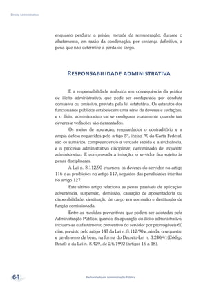 Bacharelado em Administração Pública
Direito Administrativo
64
enquanto perdurar a prisão; metade da remuneração, durante o
afastamento, em razão da condenação, por sentença definitiva, a
pena que não determine a perda do cargo.
Responsabilidade administrativa
É a responsabilidade atribuída em consequência da prática
de ilícito administrativo, que pode ser configurada por conduta
comissiva ou omissiva, prevista pela lei estatutária. Os estatutos dos
funcionários públicos estabelecem uma série de deveres e vedações,
e o ilícito administrativo vai se configurar exatamente quando tais
deveres e vedações são desacatados.
Os meios de apuração, resguardados o contraditório e a
ampla defesa requeridos pelo artigo 5º, inciso IV, da Carta Federal,
são os sumários, compreendendo a verdade sabida e a sindicância,
e o processo administrativo disciplinar, denominado de inquérito
administrativo. E comprovada a infração, o servidor fica sujeito às
penas disciplinares.
A Lei n. 8.112/90 enumera os deveres do servidor no artigo
116 e as proibições no artigo 117, seguidos das penalidades inscritas
no artigo 127.
Este último artigo relaciona as penas passíveis de aplicação:
advertência, suspensão, demissão, cassação de aposentadoria ou
disponibilidade, destituição de cargo em comissão e destituição de
função comissionada.
Entre as medidas preventivas que podem ser adotadas pela
Administração Pública, quando da apuração do ilícito administrativo,
incluem-se o afastamento preventivo do servidor por prorrogáveis 60
dias, previsto pelo artigo 147 da Lei n. 8.112/90 e, ainda, o sequestro
e perdimento de bens, na forma do Decreto-Lei n. 3.240/41(Código
Penal) e da Lei n. 8.429, de 2/6/1992 (artigos 16 a 18).
 