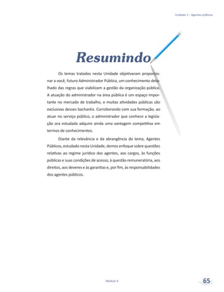 Resumindo
Os temas tratados nesta Unidade objetivaram proporcio-
nar a você, futuro Administrador Público, um conhecimento deta-
lhado das regras que viabilizam a gestão da organização pública.
A atuação do administrador na área pública é um espaço impor-
tante no mercado de trabalho, e muitas atividades públicas são
exclusivas desses bacharéis. Corroborando com sua formação, ao
atuar no serviço público, o administrador que conhece a legisla-
ção ora estudada adquire ainda uma vantagem competitiva em
termos de conhecimentos.
Diante da relevância e da abrangência do tema, Agentes
Públicos, estudado nesta Unidade, demos enfoque sobre questões
relativas ao regime jurídico dos agentes, aos cargos, às funções
públicas e suas condições de acesso, à questão remuneratória, aos
direitos, aos deveres e às garantias e, por fim, às responsabilidades
dos agentes públicos.
Unidade 2 – Agentes públicos
Módulo 4 65
 