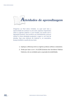 Chegamos ao final desta Unidade, na qual você teve a
oportunidade de conhecer ou de rever aspectos importantes
sobre os agentes públicos e suas funções, de acordo com a
legislação brasileira. Para verificar seu entendimento, procure
realizar as duas atividades propostas a seguir e, em caso de
dúvidas, faça uma releitura do material e, se necessário,
busque também o auxílio de seu tutor.
Atividades de aprendizagem
1.	 Explique a diferença entre os regimes jurídicos celtista e estatutário.
2.	 Tendo por base a Lei n. 8.112/90 (Estatuto dos Servidores Públicos
Federais), cite as condições para a aquisição da estabilidade.
Bacharelado em Administração Pública
Direito Administrativo
66
 