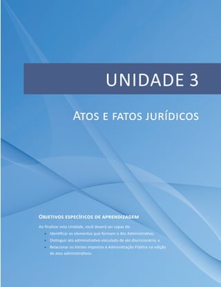 UNIDADE 3
Objetivos específicos de aprendizagem
Ao finalizar esta Unidade, você deverá ser capaz de:
ff Identificar os elementos que formam o Ato Administrativo;
ff Distinguir ato administrativo vinculado de ato discricionário; e
ff Relacionar os limites impostos à Administração Pública na edição
de atos administrativos.
Atos e fatos jurídicos
 