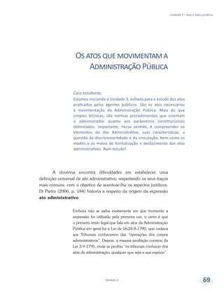 Unidade 3 – Atos e fatos jurídicos
Módulo 4 69
Osatosquemovimentama
AdministraçãoPública
A doutrina encontra dificuldades em estabelecer uma
definição universal de ato administrativo, respeitando os seus traços
mais comuns, com o objetivo de acentuar-lhe os aspectos jurídicos.
Di Pietro (2006, p. 184) historia a respeito da origem da expressão
ato administrativo:
Embora não se saiba exatamente em que momento a
expressão foi utilizada pela primeira vez, o certo é que
o primeiro texto legal que fala em atos da Administração
Pública em geral foi a Lei de 16/24-8-1790, que vedava
aos Tribunais conhecerem das “operações dos corpos
administrativos”. Depois, a mesma proibição constou da
Lei 3-9-1795, onde se proibiu “os tribunais conhecer dos
atos da administração, qualquer que seja a sua espécie”.
Caro estudante,
Estamos iniciando a Unidade 3, voltada para o estudo dos atos
praticados pelos agentes públicos. São os atos necessários
à movimentação da Administração Pública. Mais do que
simples técnicas, são normas procedimentais que orientam
o administrador quanto aos parâmetros constitucionais
delimitados. Importante, nesse sentido, é compreender os
elementos do Ato Administrativo, suas características, a
questão da discricionariedade e da vinculação, bem como os
modos e os meios de formalização e desfazimento dos atos
administrativos. Bom estudo!
 