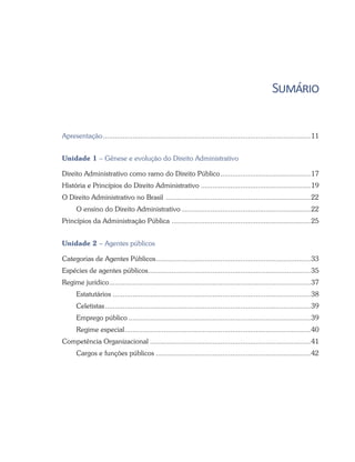 Sumário
Apresentação...........................................................................................................11
Unidade 1 – Gênese e evolução do Direito Administrativo
Direito Administrativo como ramo do Direito Público...............................................17
História e Princípios do Direito Administrativo.........................................................19
O Direito Administrativo no Brasil ...........................................................................22
O ensino do Direito Administrativo...................................................................22
Princípios da Administração Pública ........................................................................25
Unidade 2 – Agentes públicos
Categorias de Agentes Públicos................................................................................33
Espécies de agentes públicos....................................................................................35
Regime jurídico........................................................................................................37
Estatutários .....................................................................................................38
Celetistas..........................................................................................................39
Emprego público..............................................................................................39
Regime especial................................................................................................40
Competência Organizacional...................................................................................41
Cargos e funções públicos................................................................................42
 