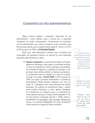 vPara fins criminais, o
conceito de servidor público
é ampliado para alcançar a
noção de agente público,
conforme o artigo 327
do Código Penal, com a
redação dada pela Lei n.
9.983, de 13 julho 2000.
vVeja mais sobre esta Lei
acessando: <http://www.
leidireto.com.br/lei-9874.
html>.
*Avocação – chama-
mento de causa em
curso, em juízo ou
em instância inferior
a outro juízo. Fonte:
Houaiss (2009).
Unidade 3 – Atos e fatos jurídicos
Módulo 4 71
Elementosdoatoadministrativo
Alguns autores utilizam a expressão “elementos do ato
administrativo”, outros utilizam, para o mesmo fim, a expressão
“requisitos” ou, ainda, “pressupostos”. Os elementos, ou requisitos,
do ato administrativo que vamos considerar neste momento, para
fins de nosso estudo, são os impostos pelo artigo 2º, da Lei n. 4.717,
de 29 de junho de 1965: a Lei de Ação Popular.
Posto isso, vale destacarmos também que a doutrina tem
convergido, em expressivo número, ao elencar os cinco elementos
prescritos pela referida lei, a saber:
ff Agente competente: em sede de direito público, as funções
legalmente atribuídas a cada órgão ou autoridade recebem
o nome de competência. Entre as principais características
da competência afigura-se a proibição de derrogar ou de
prorrogar regra jurídica abolida ou alterada parcialmente.
A competência pode ser definida em razão da matéria,
do lugar e do tempo. A Lei n. 9.874, de 29 de janeiro de
1999, que regula o processo administrativo no âmbito da
Administração Pública Federal, estabelece, por meio do
artigo 12, a delegação como regra decorrente da própria
hierarquia. Na ausência de impedimento legal, o agente
pode transferir atribuições a outros agentes (delegação
de competência) ou conclamar para si as atribuições de
outros agentes (alocação). O artigo 103-B, parágrafo 4º, III,
da Carta Federal, introduzido pela EC n. 45/04, admite a
possibilidade de avocação*, pelo Conselho Nacional de
Justiça, de processos disciplinares em curso, instaurados
contra membros ou órgãos do Poder Judiciário.
 