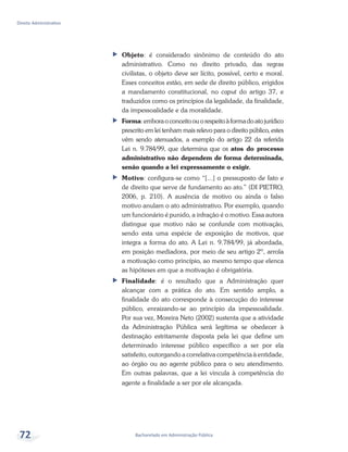 Bacharelado em Administração Pública
Direito Administrativo
72
ff Objeto: é considerado sinônimo de conteúdo do ato
administrativo. Como no direito privado, das regras
civilistas, o objeto deve ser lícito, possível, certo e moral.
Esses conceitos estão, em sede de direito público, erigidos
a mandamento constitucional, no caput do artigo 37, e
traduzidos como os princípios da legalidade, da finalidade,
da impessoalidade e da moralidade.
ff Forma:emboraoconceitoouorespeitoàformadoatojurídico
prescrito em lei tenham mais relevo para o direito público, estes
vêm sendo atenuados, a exemplo do artigo 22 da referida
Lei n. 9.784/99, que determina que os atos do processo
administrativo não dependem de forma determinada,
senão quando a lei expressamente o exigir.
ff Motivo: configura-se como “[...] o pressuposto de fato e
de direito que serve de fundamento ao ato.” (DI PIETRO,
2006, p. 210). A ausência de motivo ou ainda o falso
motivo anulam o ato administrativo. Por exemplo, quando
um funcionário é punido, a infração é o motivo. Essa autora
distingue que motivo não se confunde com motivação,
sendo esta uma espécie de exposição de motivos, que
integra a forma do ato. A Lei n. 9.784/99, já abordada,
em posição mediadora, por meio de seu artigo 2º, arrola
a motivação como princípio, ao mesmo tempo que elenca
as hipóteses em que a motivação é obrigatória.
ff Finalidade: é o resultado que a Administração quer
alcançar com a prática do ato. Em sentido amplo, a
finalidade do ato corresponde à consecução do interesse
público, enraizando-se ao princípio da impessoalidade.
Por sua vez, Moreira Neto (2002) sustenta que a atividade
da Administração Pública será legítima se obedecer à
destinação estritamente disposta pela lei que define um
determinado interesse público específico a ser por ela
satisfeito, outorgando a correlativa competência à entidade,
ao órgão ou ao agente público para o seu atendimento.
Em outras palavras, que a lei vincula à competência do
agente a finalidade a ser por ele alcançada.
 