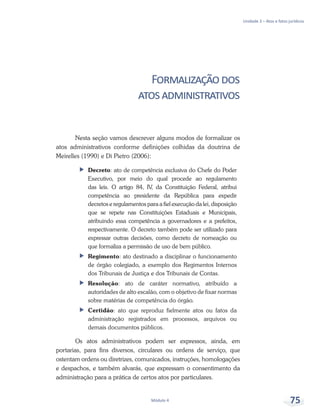 Unidade 3 – Atos e fatos jurídicos
Módulo 4 75
Formalizaçãodos
atosadministrativos
Nesta seção vamos descrever alguns modos de formalizar os
atos administrativos conforme definições colhidas da doutrina de
Meirelles (1990) e Di Pietro (2006):
ff Decreto: ato de competência exclusiva do Chefe do Poder
Executivo, por meio do qual procede ao regulamento
das leis. O artigo 84, IV, da Constituição Federal, atribui
competência ao presidente da República para expedir
decretos e regulamentos para a fiel execução da lei, disposição
que se repete nas Constituições Estaduais e Municipais,
atribuindo essa competência a governadores e a prefeitos,
respectivamente. O decreto também pode ser utilizado para
expressar outras decisões, como decreto de nomeação ou
que formaliza a permissão de uso de bem público.
ff Regimento: ato destinado a disciplinar o funcionamento
de órgão colegiado, a exemplo dos Regimentos Internos
dos Tribunais de Justiça e dos Tribunais de Contas.
ff Resolução: ato de caráter normativo, atribuído a
autoridades de alto escalão, com o objetivo de fixar normas
sobre matérias de competência do órgão.
ff Certidão: ato que reproduz fielmente atos ou fatos da
administração registrados em processos, arquivos ou
demais documentos públicos.
Os atos administrativos podem ser expressos, ainda, em
portarias, para fins diversos, circulares ou ordens de serviço, que
ostentam ordens ou diretrizes, comunicados, instruções, homologações
e despachos, e também alvarás, que expressam o consentimento da
administração para a prática de certos atos por particulares.
 