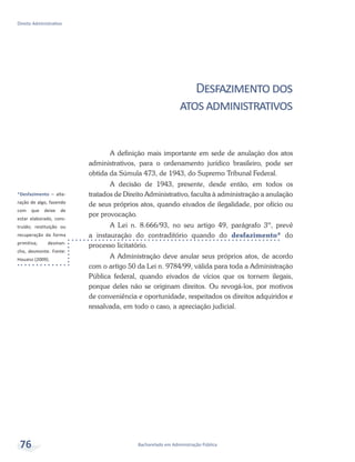 *Desfazimento – alte-
ração de algo, fazendo
com que deixe de
estar elaborado, cons-
truído; restituição ou
recuperação da forma
primitiva; desman-
cho, desmonte. Fonte:
Houaiss (2009).
Bacharelado em Administração Pública
Direito Administrativo
76
Desfazimentodos
atosadministrativos
A definição mais importante em sede de anulação dos atos
administrativos, para o ordenamento jurídico brasileiro, pode ser
obtida da Súmula 473, de 1943, do Supremo Tribunal Federal.
A decisão de 1943, presente, desde então, em todos os
tratados de Direito Administrativo, faculta à administração a anulação
de seus próprios atos, quando eivados de ilegalidade, por ofício ou
por provocação.
A Lei n. 8.666/93, no seu artigo 49, parágrafo 3º, prevê
a instauração do contraditório quando do desfazimento* do
processo licitatório.
A Administração deve anular seus próprios atos, de acordo
com o artigo 50 da Lei n. 9784/99, válida para toda a Administração
Pública federal, quando eivados de vícios que os tornem ilegais,
porque deles não se originam direitos. Ou revogá-los, por motivos
de conveniência e oportunidade, respeitados os direitos adquiridos e
ressalvada, em todo o caso, a apreciação judicial.
 