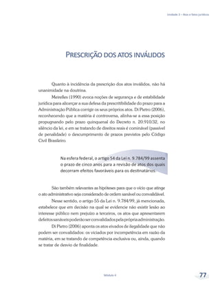 Unidade 3 – Atos e fatos jurídicos
Módulo 4 77
Prescriçãodosatosinválidos
Quanto à incidência da prescrição dos atos inválidos, não há
unanimidade na doutrina.
Meirelles (1990) evoca noções de segurança e de estabilidade
jurídica para alicerçar a sua defesa da prescritibilidade do prazo para a
Administração Pública corrigir os seus próprios atos. Di Pietro (2006),
reconhecendo que a matéria é controversa, alinha-se a essa posição
propugnando pelo prazo quinquenal do Decreto n. 20.910/32, no
silêncio da lei, e em se tratando de direitos reais é cominável (passível
de penalidade) o descumprimento de prazos previstos pelo Código
Civil Brasileiro.
Na esfera federal, o artigo 54 da Lei n. 9.784/99 assenta
o prazo de cinco anos para a revisão de atos dos quais
decorram efeitos favoráveis para os destinatários.
São também relevantes as hipóteses para que o vício que atinge
o ato administrativo seja considerado de ordem sanável ou convalidável.
Nesse sentido, o artigo 55 da Lei n. 9.784/99, já mencionada,
estabelece que em decisão na qual se evidencie não existir lesão ao
interesse público nem prejuízo a terceiros, os atos que apresentarem
defeitossanáveispoderãoserconvalidadospelaprópriaadministração.
Di Pietro (2006) aponta os atos eivados de ilegalidade que não
podem ser convalidados: os viciados por incompetência em razão da
matéria, em se tratando de competência exclusiva ou, ainda, quando
se tratar de desvio de finalidade.
 