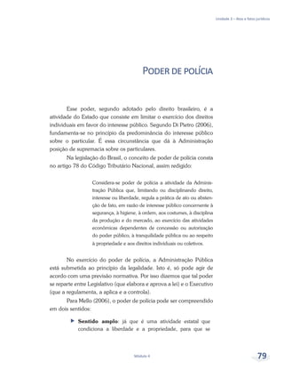 Unidade 3 – Atos e fatos jurídicos
Módulo 4 79
Poderdepolícia
Esse poder, segundo adotado pelo direito brasileiro, é a
atividade do Estado que consiste em limitar o exercício dos direitos
individuais em favor do interesse público. Segundo Di Pietro (2006),
fundamenta-se no princípio da predominância do interesse público
sobre o particular. É essa circunstância que dá à Administração
posição de supremacia sobre os particulares.
Na legislação do Brasil, o conceito de poder de polícia consta
no artigo 78 do Código Tributário Nacional, assim redigido:
Considera-se poder de polícia a atividade da Adminis-
tração Pública que, limitando ou disciplinando direito,
interesse ou liberdade, regula a prática de ato ou absten-
ção de fato, em razão de interesse público concernente à
segurança, à higiene, à ordem, aos costumes, à disciplina
da produção e do mercado, ao exercício das atividades
econômicas dependentes de concessão ou autorização
do poder público, à tranquilidade pública ou ao respeito
à propriedade e aos direitos individuais ou coletivos.
No exercício do poder de polícia, a Administração Pública
está submetida ao princípio da legalidade. Isto é, só pode agir de
acordo com uma previsão normativa. Por isso dizemos que tal poder
se reparte entre Legislativo (que elabora e aprova a lei) e o Executivo
(que a regulamenta, a aplica e a controla).
Para Mello (2006), o poder de polícia pode ser compreendido
em dois sentidos:
ff Sentido amplo: já que é uma atividade estatal que
condiciona a liberdade e a propriedade, para que se
 