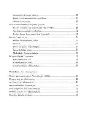 Acumulação de cargos públicos........................................................................45
Condições de acesso aos cargos públicos..........................................................46
Seleção por concurso.......................................................................................47
Sistema remuneratório dos agentes públicos............................................................50
Fixação e alteração da remuneração e do subsídio...........................................51
Teto das remunerações e subsídios...................................................................52
Irredutibilidade de remuneração e de subsídio..................................................54
Direitos dos servidores.............................................................................................56
Férias e décimo terceiro salário.........................................................................56
Licenças...........................................................................................................57
Direito de greve e sindicalização.......................................................................57
Aposentadoria e pensão...................................................................................59
Modalidades de aposentadoria.........................................................................60
Responsabilidade do servidor..................................................................................62
Responsabilidade civil......................................................................................62
Responsabilidade penal....................................................................................63
Responsabilidade administrativa.......................................................................64
Unidade 3 – Atos e fatos jurídicos
Os atos que movimentam a Administração Pública..................................................69
Elementos do ato administrativo..............................................................................71
Atributos do ato administrativo................................................................................73
Discricionariedade e vinculação...............................................................................74
Formalização dos atos administrativos......................................................................75
Desfazimento dos atos administrativos.....................................................................76
Prescrição dos atos inválidos....................................................................................77
 