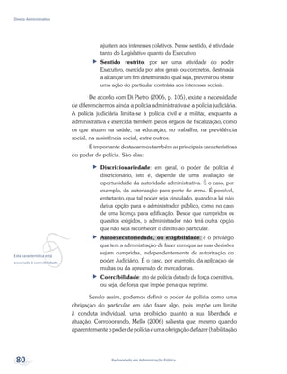 vEsta característica está
associada à coercibilidade.
Bacharelado em Administração Pública
Direito Administrativo
80
ajustem aos interesses coletivos. Nesse sentido, é atividade
tanto do Legislativo quanto do Executivo.
ff Sentido restrito: por ser uma atividade do poder
Executivo, exercida por atos gerais ou concretos, destinada
a alcançar um fim determinado, qual seja, prevenir ou obstar
uma ação do particular contrária aos interesses sociais.
De acordo com Di Pietro (2006, p. 105), existe a necessidade
de diferenciarmos ainda a polícia administrativa e a polícia judiciária.
A polícia judiciária limita-se à polícia civil e a militar, enquanto a
administrativa é exercida também pelos órgãos de fiscalização, como
os que atuam na saúde, na educação, no trabalho, na previdência
social, na assistência social, entre outros.
É importante destacarmos também as principais características
do poder de polícia. São elas:
ff Discricionariedade: em geral, o poder de polícia é
discricionário, isto é, depende de uma avaliação de
oportunidade da autoridade administrativa. É o caso, por
exemplo, da autorização para porte de arma. É possível,
entretanto, que tal poder seja vinculado, quando a lei não
deixa opção para o administrador público, como no caso
de uma licença para edificação. Desde que cumpridos os
quesitos exigidos, o administrador não terá outra opção
que não seja reconhecer o direito ao particular.
ff Autoexecutoriedade, ou exigibilidade: é o privilégio
que tem a administração de fazer com que as suas decisões
sejam cumpridas, independentemente de autorização do
poder Judiciário. É o caso, por exemplo, da aplicação de
multas ou da apreensão de mercadorias.
ff Coercibilidade: ato de polícia dotado de força coercitiva,
ou seja, de força que impõe pena que reprime.
Sendo assim, podemos definir o poder de polícia como uma
obrigação do particular em não fazer algo, pois impõe um limite
à conduta individual, uma proibição quanto a sua liberdade e
atuação. Corroborando, Mello (2006) salienta que, mesmo quando
aparentementeopoderdepolíciaéumaobrigaçãodefazer(habilitação
 