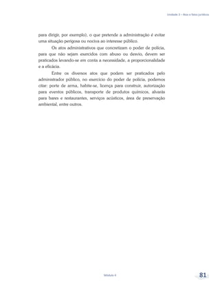 Unidade 3 – Atos e fatos jurídicos
Módulo 4 81
para dirigir, por exemplo), o que pretende a administração é evitar
uma situação perigosa ou nociva ao interesse público.
Os atos administrativos que concretizam o poder de polícia,
para que não sejam exercidos com abuso ou desvio, devem ser
praticados levando-se em conta a necessidade, a proporcionalidade
e a eficácia.
Entre os diversos atos que podem ser praticados pelo
administrador público, no exercício do poder de polícia, podemos
citar: porte de arma, habite-se, licença para construir, autorização
para eventos públicos, transporte de produtos químicos, alvarás
para bares e restaurantes, serviços acústicos, área de preservação
ambiental, entre outros.
 