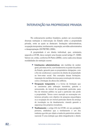 Bacharelado em Administração Pública
Direito Administrativo
82
Intervençãonapropriedadeprivada
No ordenamento jurídico brasileiro, podem ser encontradas
diversas restrições à intervenção do Estado sobre a propriedade
privada, entre as quais se destacam: limitações administrativas,
ocupação temporária, tombamento, requisição, servidão administrativa
e desapropriação (DI PIETRO, 2006).
A propriedade é um direito individual, que, entretanto,
segundo a CF/88, deve cumprir uma função social (artigo 5º, XXIII).
Vamos ver, então, conforme Di Pietro (2006), como cada uma dessas
modalidades de restrição ocorre:
ff Limitações administrativas: são medidas de caráter
geral, previstas em lei, com fundamento no poder de polícia
do Estado, gerando para os proprietários obrigações, com
o fim de condicionar o exercício do direito de propriedade
ao bem-estar social. São exemplos dessas limitações:
imposição de medidas técnicas para construção de móveis,
como a limitação da altura dos edifícios.
ff Ocupação temporária: é a forma de limitação que
se caracteriza pela utilização transitória, gratuita e
remunerada, de imóvel de propriedade particular, para
fins de interesse público na qual o particular não perde
a propriedade. Temos como exemplo as escavações em
terrenos privados com objetivo de pesquisa arqueológica
ou a ocupação de um imóvel particular diante da ameaça
de inundação ou de desabamento, visando garantir a
segurança dos próprios moradores.
ff Tombamento: o artigo 216 da CF/88, em seu parágrafo
primeiro, estabelece que o tombamento é um dos
institutos que têm por objeto a tutela do patrimônio artístico
nacional. É uma restrição que afeta integralmente o direito
 