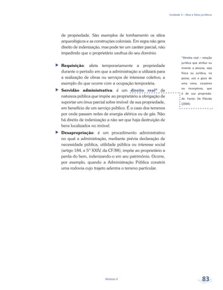 *Direito real – relação
jurídica que atribui ou
investe a pessoa, seja
física ou jurídica, na
posse, uso e gozo de
uma coisa, corpórea
ou incorpórea, que
é de sua proprieda-
de. Fonte: De Plácido
(2004).
Unidade 3 – Atos e fatos jurídicos
Módulo 4 83
de propriedade. São exemplos de tombamento os sítios
arqueológicos e as construções coloniais. Em regra não gera
direito de indenização, mas pode ter um caráter parcial, não
impedindo que o proprietário usufrua do seu domínio.
ff Requisição: afeta temporariamente a propriedade
durante o período em que a administração a utilizará para
a realização de obras ou serviços de interesse coletivo, a
exemplo do que ocorre com a ocupação temporária.
ff Servidão administrativa: é um direito real* de
natureza pública que impõe ao proprietário a obrigação de
suportar um ônus parcial sobre imóvel de sua propriedade,
em benefício de um serviço público. É o caso dos terrenos
por onde passam redes de energia elétrica ou de gás. Não
há direito de indenização a não ser que haja destruição de
bens localizados no imóvel.
ff Desapropriação: é um procedimento administrativo
no qual a administração, mediante prévia declaração de
necessidade pública, utilidade pública ou interesse social
(artigo 184, e 5º XXIV, da CF/88), impõe ao proprietário a
perda do bem, indenizando-o em seu patrimônio. Ocorre,
por exemplo, quando a Administração Pública constrói
uma rodovia cujo trajeto adentra o terreno particular.
 
