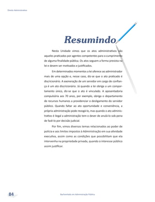 Resumindo
Nesta Unidade vimos que os atos administrativos são
aqueles praticados por agentes competentes para o cumprimento
de alguma finalidade pública. Os atos seguem a forma prevista na
lei e devem ser motivados e justificados.
Em determinados momentos a lei oferece ao administrador
mais de uma opção e, nesse caso, diz-se que o ato praticado é
discricionário. A exoneração de um servidor em cargo de confian-
ça é um ato discricionário. Já quando a lei obriga a um compor-
tamento único, diz-se que o ato é vinculado. A aposentadoria
compulsória aos 70 anos, por exemplo, obriga o departamento
de recursos humanos a providenciar o desligamento do servidor
público. Quando faltar ao ato oportunidade e conveniência, a
própria administração pode revogá-lo, mas quando o ato adminis-
trativo é ilegal a administração tem o dever de anulá-lo sob pena
de fazê-lo por decisão judicial.
Por fim, vimos diversos temas relacionados ao poder de
polícia e aos limites impostos à Administração em sua atividade
executiva, assim como as condições que possibilitam que ela
intervenha na propriedade privada, quando o interesse público
assim justificar.
Bacharelado em Administração Pública
Direito Administrativo
84
 