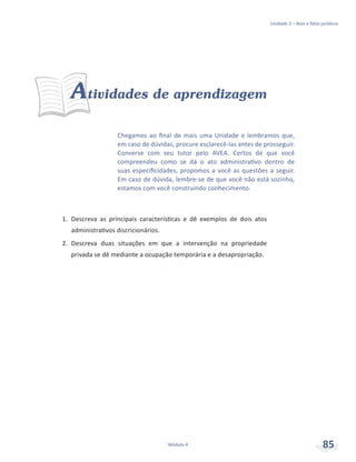 Unidade 3 – Atos e fatos jurídicos
Módulo 4 85
Chegamos ao final de mais uma Unidade e lembramos que,
em caso de dúvidas, procure esclarecê-las antes de prosseguir.
Converse com seu tutor pelo AVEA. Certos de que você
compreendeu como se dá o ato administrativo dentro de
suas especificidades, propomos a você as questões a seguir.
Em caso de dúvida, lembre-se de que você não está sozinho,
estamos com você construindo conhecimento.
Atividades de aprendizagem
1.	 Descreva as principais características e dê exemplos de dois atos
administrativos discricionários.
2.	 Descreva duas situações em que a intervenção na propriedade
privada se dê mediante a ocupação temporária e a desapropriação.
 