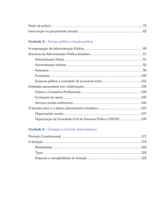Poder de polícia.......................................................................................................79
Intervenção na propriedade privada........................................................................82
Unidade 4 – Serviço público e função pública
A organização da Administração Pública..................................................................89
Estrutura da Administração Pública brasileira...........................................................91
Administração Direta........................................................................................91
Administração Indireta......................................................................................93
Autarquia.........................................................................................................96
Fundações......................................................................................................100
Empresa pública e sociedade de economia mista............................................101
Entidades paraestatais (em colaboração)................................................................104
Ordens e Conselhos Profissionais....................................................................104
Fundações de apoio.......................................................................................105
Serviços sociais autônomos............................................................................106
O terceiro setor e o direito administrativo brasileiro................................................107
Organizações sociais.......................................................................................107
Organização da Sociedade Civil de Interesse Público (OSCIP)........................109
Unidade 5 – Licitação e Contrato Administrativo
Previsão Constitucional .........................................................................................117
A licitação..............................................................................................................119
Modalidades...................................................................................................122
Tipos..............................................................................................................124
Dispensa e inexigibilidade de licitação............................................................125
 