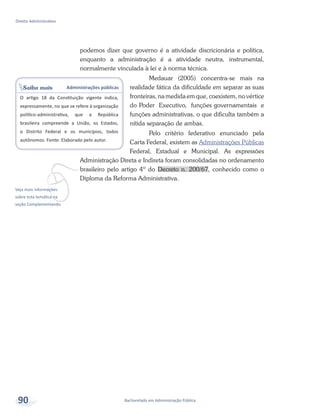 vVeja mais informações
sobre esta temática na
seção Complementando.
Saiba mais Administrações públicas
O artigo 18 da Constituição vigente indica,
expressamente, no que se refere à organização
político-administrativa, que a República
brasileira compreende a União, os Estados,
o Distrito Federal e os municípios, todos
autônomos. Fonte: Elaborado pelo autor.
Bacharelado em Administração Pública
Direito Administrativo
90
podemos dizer que governo é a atividade discricionária e política,
enquanto a administração é a atividade neutra, instrumental,
normalmente vinculada à lei e à norma técnica.
Medauar (2005) concentra-se mais na
realidade fática da dificuldade em separar as suas
fronteiras, na medida em que, coexistem, no vértice
do Poder Executivo, funções governamentais e
funções administrativas, o que dificulta também a
nítida separação de ambas.
Pelo critério federativo enunciado pela
Carta Federal, existem as Administrações Públicas
Federal, Estadual e Municipal. As expressões
Administração Direta e Indireta foram consolidadas no ordenamento
brasileiro pelo artigo 4º do Decreto n. 200/67, conhecido como o
Diploma da Reforma Administrativa.
 