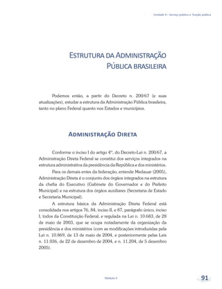 Unidade 4 – Serviço público e função pública
Módulo 4 91
EstruturadaAdministração
Públicabrasileira
Podemos então, a partir do Decreto n. 200/67 (e suas
atualizações), estudar a estrutura da Administração Pública brasileira,
tanto no plano Federal quanto nos Estados e municípios.
Administração Direta
Conforme o inciso I do artigo 4º, do Decreto-Lei n. 200/67, a
Administração Direta Federal se constitui dos serviços integrados na
estrutura administrativa da presidência da República e dos ministérios.
Para os demais entes da federação, entende Medauar (2005),
Administração Direta é o conjunto dos órgãos integrados na estrutura
da chefia do Executivo (Gabinete do Governador e do Prefeito
Municipal) e na estrutura dos órgãos auxiliares (Secretaria de Estado
e Secretaria Municipal).
A estrutura básica da Administração Direta Federal está
consolidada nos artigos 76, 84, inciso II, e 87, parágrafo único, inciso
I, todos da Constituição Federal, e regulada na Lei n. 10.683, de 28
de maio de 2003, que se ocupa notadamente da organização da
presidência e dos ministérios (com as modificações introduzidas pela
Lei n. 10.869, de 13 de maio de 2004, e posteriormente pelas Leis
n. 11.036, de 22 de dezembro de 2004, e n. 11.204, de 5 dezembro
2005).
 
