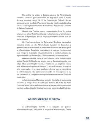 Unidade 4 – Serviço público e função pública
Módulo 4 93
No âmbito da União, a direção superior da Administração
Federal é exercida pelo presidente da República, com o auxílio
de seus ministros (artigo 84, II, da Constituição Federal), de seu
assessoramento imediato (Assessoria Especial e Advocacia-Geral da
União) e dos órgãos consultivos (Conselho da República e Conselho
de Defesa Nacional).
Quanto aos Estados, como consequência direta do regime
federativo, o artigo 25 da Constituição Federal remete às Constituições
Estaduais a organização de sua respectiva estrutura básica e as leis
que adotarem.
Os Estados-membros da Federação Brasileira demandam
esquema similar ao da Administração Federal: no Executivo o
governador e seus auxiliares, os secretários de Estado. De modo geral,
as Constituições Estaduais estabelecem as normas fundamentais
para relegar à legislação infraconstitucional a regulamentação das
especificidades de constituição e funcionamento de sua estrutura.
O Distrito Federal, onde se situa Brasília, é ente federativo que
sedia a Capital do Brasil e, de acordo com as diretrizes impostas pelo
artigo 32 da Constituição Federal, é regido por Lei Orgânica votada
pela Assembleia Legislativa Distrital. O Poder Executivo é exercido
pelo governador, e os seus auxiliares diretos são os secretários.
O Distrito Federal não poderá ser dividido em municípios e a ele
são conferidas as competências legislativas reservadas aos Estados e
municípios.
A Administração Municipal também é dotada de autonomia,
conforme o artigo 29 da Constituição Federal. O chefe do Poder
ExecutivoMunicipal,oprefeito,submete-seaospreceitosorganizativos
inscritos na Constituição Estadual e em sua respectiva Lei Orgânica.
Administração Indireta
A Administração Indireta é o conjunto de pessoas
administrativas que, vinculadas à respectiva Administração Direta,
 