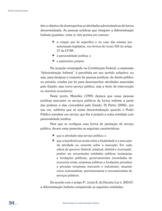 Bacharelado em Administração Pública
Direito Administrativo
94
têm o objetivo de desempenhar as atividades administrativas de forma
descentralizada. As pessoas jurídicas que integram a Administração
Indireta guardam, entre si, três pontos em comum:
ff a criação por lei específica e no caso das estatais por
autorização legislativa, nos termos do inciso XIX do artigo
37 da CF/88;
ff a personalidade jurídica; e
ff o patrimônio próprio.
Na acepção empregada na Constituição Federal, a expressão
“Administração Indireta” é percebida em seu sentido subjetivo, ou
seja, para designar o conjunto de pessoas jurídicas, de direito público
ou privado, criadas por lei para desempenhar atividades assumidas
pelo Estado, seja como serviço público, seja a título de intervenção
no domínio econômico.
Neste ponto, Meirelles (1990) destaca que essas pessoas
jurídicas executam os serviços públicos de forma indireta a partir
dos poderes a elas concedidos pelo Estado. Di Pietro (2006), por
sua vez, sublinha que só existe descentralização quando o Poder
Público transfere um serviço que lhe é próprio a outra entidade com
personalidade jurídica.
Para que se configure essa forma de prestação de serviço
público, devem estar presentes as seguintes características:
ff que a atividade seja serviço público; e
ff que a transferência recaia sobre a titularidade e a execução
da atividade ou somente sobre a execução. Em cada
esfera de governo (federal, estadual, distrital e municipal),
podem ser encontradas entidades públicas (autarquias
e fundações públicas), governamentais (sociedades de
economia mista, empresas públicas e fundações privadas)
e privadas (empresas mercantis e industriais), atuando
como autorizatárias, permissionárias e concessionárias de
serviços públicos.
De acordo com o artigo 4º, inciso II, do Decreto-Lei n. 200/67,
a Administração Indireta compreende as seguintes entidades:
 