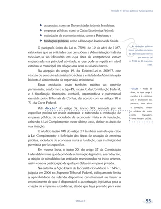*Dicção – modo de
dizer, no que tange à
escolha e à combina-
ção e disposição das
palavras, com vistas
à correção, clareza
e eficácia do texto;
estilo, linguagem.
Fonte: Houaiss (2009).
vAs fundações públicas
foram incluídas no elenco
da administração indireta
por meio da Lei
n. 7.596, de 10 março de
1987.
Unidade 4 – Serviço público e função pública
Módulo 4 95
ff autarquias, como as Universidades federais brasileiras;
ff empresas públicas, como a Caixa Econômica Federal;
ff sociedades de economia mista, como a Petrobras; e
ff fundações públicas, como a Fundação Nacional de Saúde.
O parágrafo único da Lei n. 7596, de 10 de abril de 1987,
estabelece que as entidades que compõem a Administração Indireta
vinculam-se ao Ministério em cuja área de competência estiver
enquadrada sua principal atividade, o que pode se repetir em nível
estadual e municipal em relação aos seus auxiliares diretos.
Na acepção do artigo 19, do Decreto-Lei n. 200/67, este
vínculo ou controle administrativo sobre a entidade da Administração
Indireta é denominado de supervisão ministerial.
Essas entidades estão também sujeitas ao controle
parlamentar, conforme o artigo 49, inciso X, da Constituição Federal,
e à fiscalização financeira, contábil, orçamentária e patrimonial
exercida pelos Tribunais de Contas, de acordo com os artigos 70 e
71, da Carta Federal.
Pela dicção* do artigo 37, inciso XIX, somente por lei
específica poderá ser criada autarquia e autorizada a instituição de
empresa pública, de sociedade de economia mista e de fundação,
cabendo à Lei Complementar, neste último caso, definir as áreas de
sua atuação.
O aludido inciso XIX do artigo 37 também assinala que cabe
à Lei Complementar a definição das áreas de atuação da empresa
pública, sociedade de economia mista e fundação, cuja instituição foi
permitida por lei específica.
Em mesma linha, o inciso XX do artigo 37 da Constituição
Federal determina que depende de autorização legislativa, em cada caso,
a criação de subsidiárias das entidades mencionadas no inciso anterior,
assim como a participação de qualquer delas em empresa privada.
No entanto, a Ação Direta de Inconstitucionalidade n. 1649-1,
julgada em 2006 no Supremo Tribunal Federal, obliquamente limita
a aplicabilidade do referido dispositivo constitucional ao firmar o
entendimento de que é dispensável a autorização legislativa para a
criação de empresas subsidiárias, desde que haja previsão para esse
 