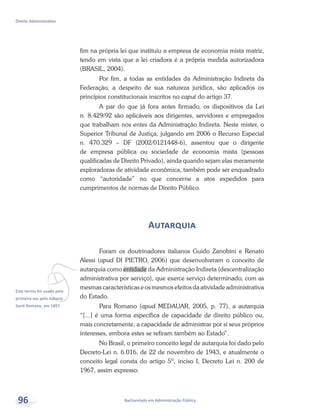 vEste termo foi usado pela
primeira vez pelo italiano
Santi Romano, em 1897.
Bacharelado em Administração Pública
Direito Administrativo
96
fim na própria lei que instituiu a empresa de economia mista matriz,
tendo em vista que a lei criadora é a própria medida autorizadora
(BRASIL, 2004).
Por fim, a todas as entidades da Administração Indireta da
Federação, a despeito de sua natureza jurídica, são aplicados os
princípios constitucionais inscritos no caput do artigo 37.
A par do que já fora antes firmado, os dispositivos da Lei
n. 8.429/92 são aplicáveis aos dirigentes, servidores e empregados
que trabalham nos entes da Administração Indireta. Neste mister, o
Superior Tribunal de Justiça, julgando em 2006 o Recurso Especial
n. 470.329 – DF (2002/0121448-6), assentou que o dirigente
de empresa pública ou sociedade de economia mista (pessoas
qualificadas de Direito Privado), ainda quando sejam elas meramente
exploradoras de atividade econômica, também pode ser enquadrado
como “autoridade” no que concerne a atos expedidos para
cumprimentos de normas de Direito Público.
Autarquia
Foram os doutrinadores italianos Guido Zanobini e Renato
Alessi (apud DI PIETRO, 2006) que desenvolveram o conceito de
autarquia como entidade da Administração Indireta (descentralização
administrativa por serviço), que exerce serviço determinado, com as
mesmas características e os mesmos efeitos da atividade administrativa
do Estado.
Para Romano (apud MEDAUAR, 2005, p. 77), a autarquia
“[...] é uma forma específica de capacidade de direito público ou,
mais concretamente, a capacidade de administrar por si seus próprios
interesses, embora estes se refiram também ao Estado”.
No Brasil, o primeiro conceito legal de autarquia foi dado pelo
Decreto-Lei n. 6.016, de 22 de novembro de 1943, e atualmente o
conceito legal consta do artigo 5º, inciso I, Decreto Lei n. 200 de
1967, assim expresso:
 